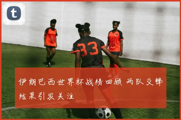 伊朗巴西世界杯战绩回顾 两队交锋结果引发关注