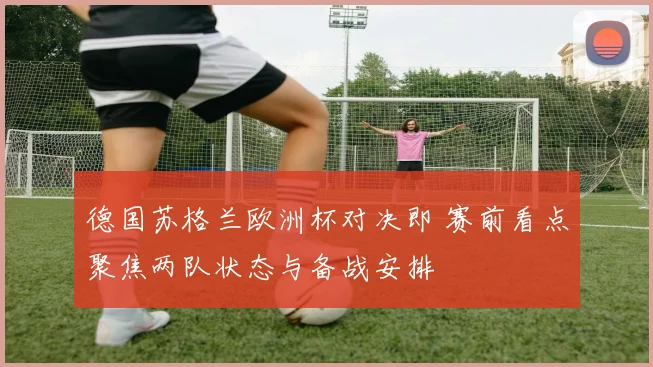 德国苏格兰欧洲杯对决即 赛前看点聚焦两队状态与备战安排