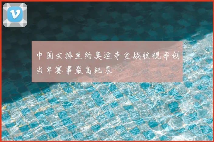 中国女排里约奥运夺金战收视率创当年赛事最高纪录