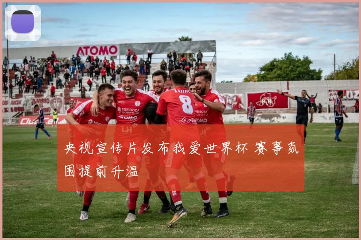 央视宣传片发布我爱世界杯 赛事氛围提前升温