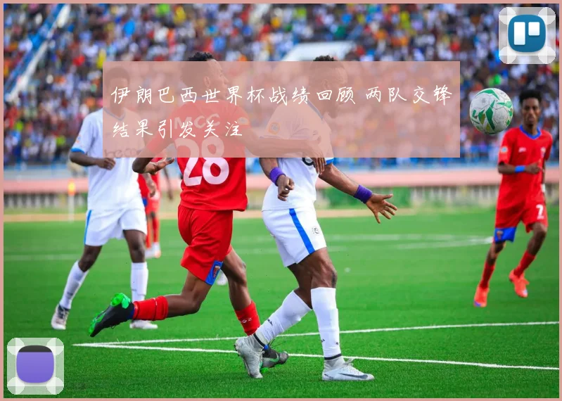 伊朗巴西世界杯战绩回顾 两队交锋结果引发关注