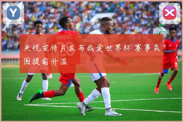 央视宣传片发布我爱世界杯 赛事氛围提前升温