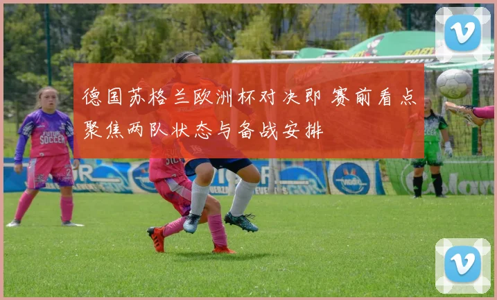 德国苏格兰欧洲杯对决即 赛前看点聚焦两队状态与备战安排