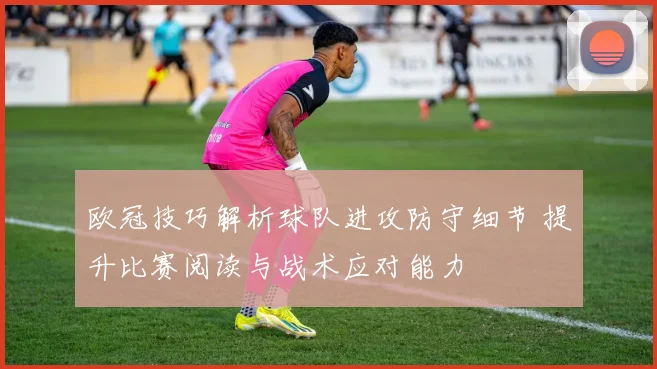 欧冠技巧解析球队进攻防守细节 提升比赛阅读与战术应对能力