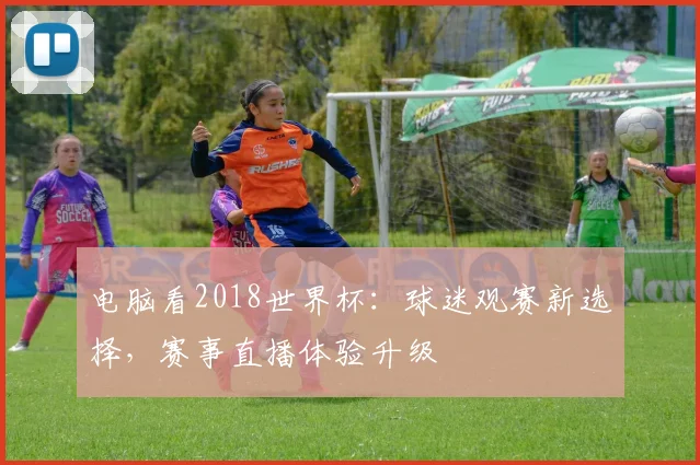 电脑看2018世界杯:球迷观赛新选择,赛事直播体验升级