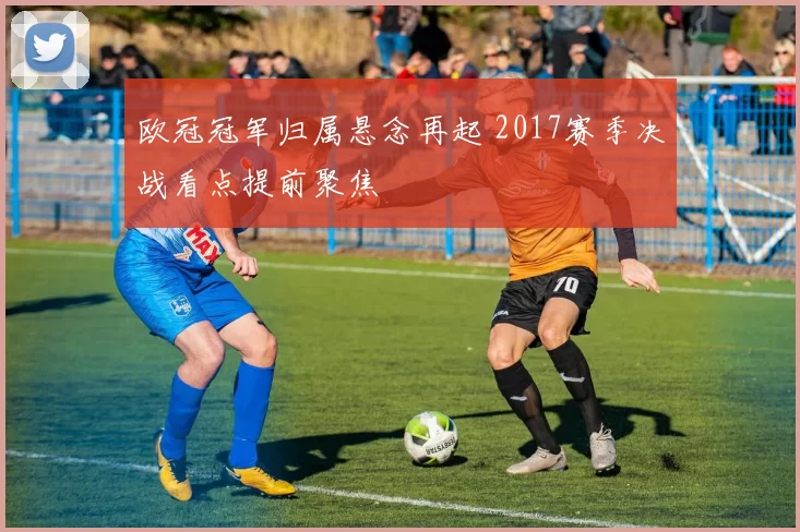 欧冠冠军归属悬念再起 2017赛季决战看点提前聚焦