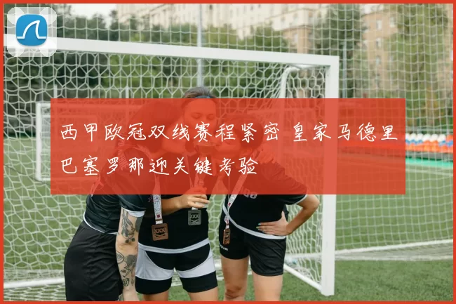 西甲欧冠双线赛程紧密 皇家马德里巴塞罗那迎关键考验