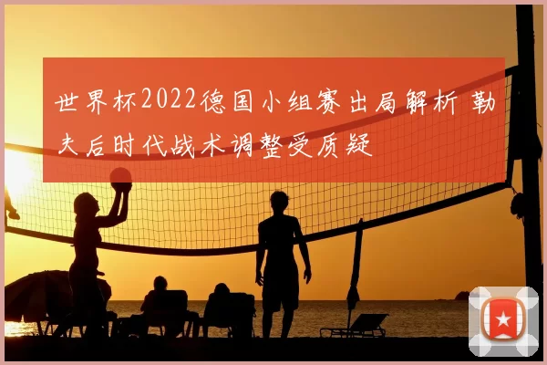 世界杯2022德国小组赛出局解析 勒夫后时代战术调整受质疑