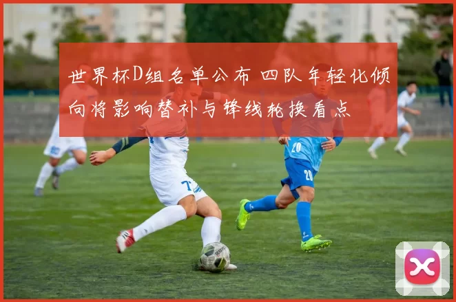 世界杯D组名单公布 四队年轻化倾向将影响替补与锋线轮换看点