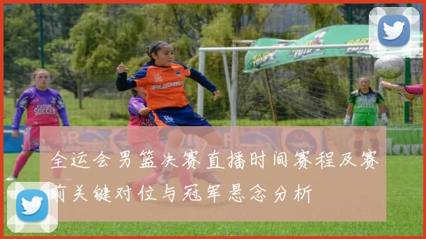 全运会男篮决赛直播时间赛程及赛前关键对位与冠军悬念分析
