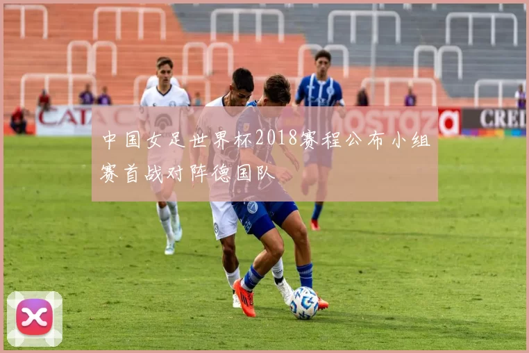 中国女足世界杯2018赛程公布小组赛首战对阵德国队