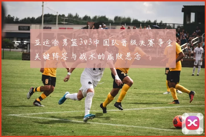 亚运会男篮3v3中国队晋级决赛争金关键阵容与战术的成败悬念