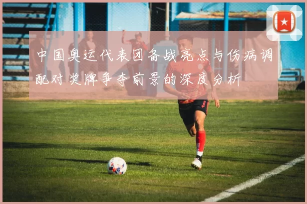 中国奥运代表团备战亮点与伤病调配对奖牌争夺前景的深度分析