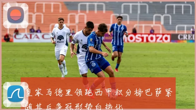 皇家马德里领跑西甲积分榜巴萨紧随其后争冠形势白热化