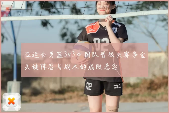 亚运会男篮3v3中国队晋级决赛争金关键阵容与战术的成败悬念