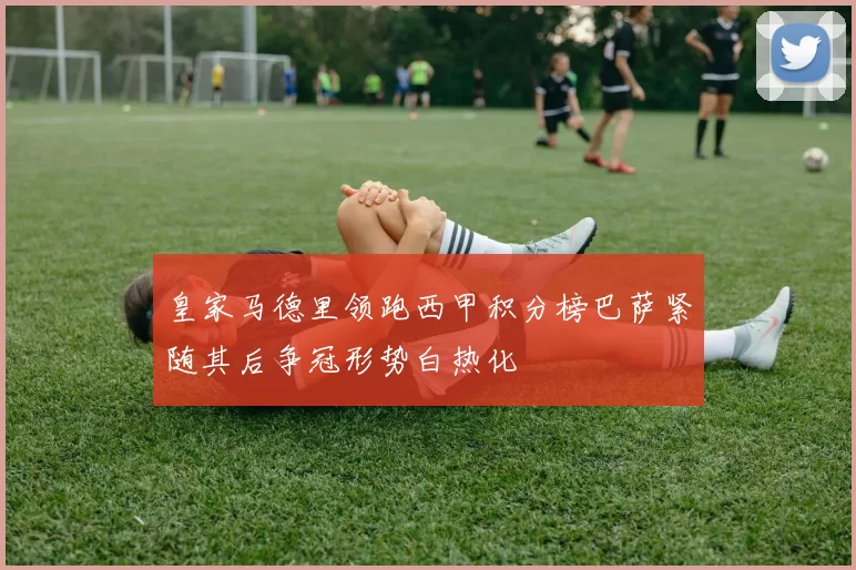 皇家马德里领跑西甲积分榜巴萨紧随其后争冠形势白热化