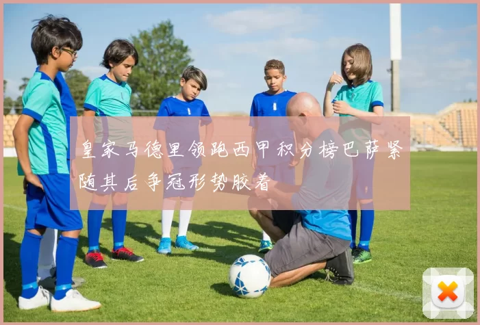 皇家马德里领跑西甲积分榜巴萨紧随其后争冠形势胶着