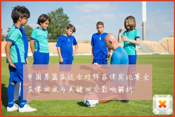 中国男篮亚运会对阵菲律宾比赛全录像回放与关键回合影响解析