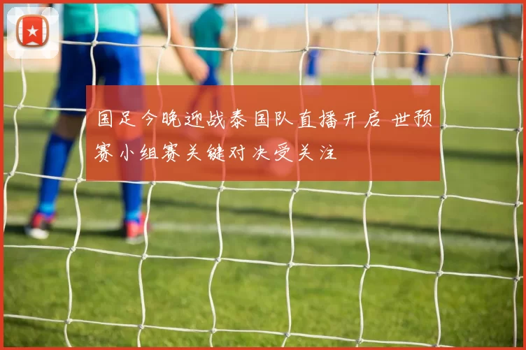 国足今晚迎战泰国队直播开启 世预赛小组赛关键对决受关注