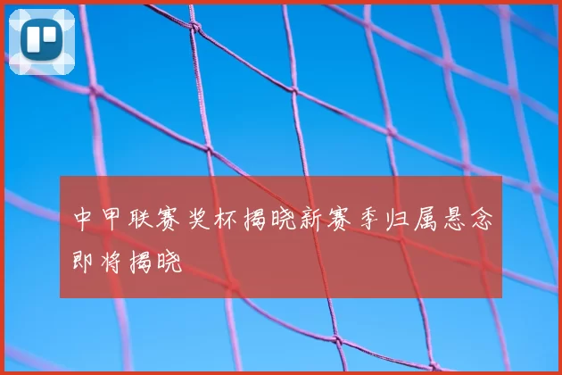 中甲联赛奖杯揭晓新赛季归属悬念即将揭晓