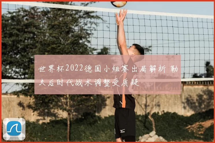 世界杯2022德国小组赛出局解析 勒夫后时代战术调整受质疑