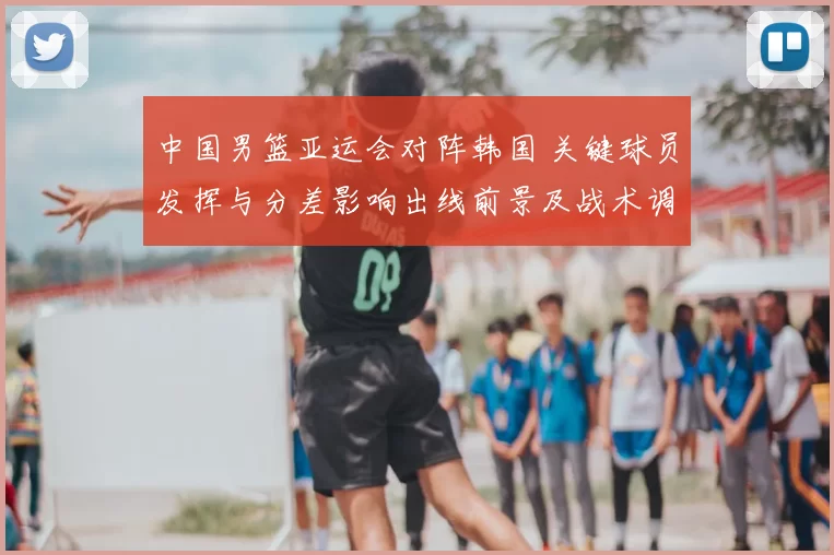 中国男篮亚运会对阵韩国 关键球员发挥与分差影响出线前景及战术调整