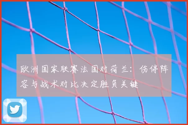 欧洲国家联赛法国对荷兰：伤停阵容与战术对比决定胜负关键