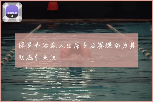 保罗乔治家人出席季后赛现场为其助威引关注