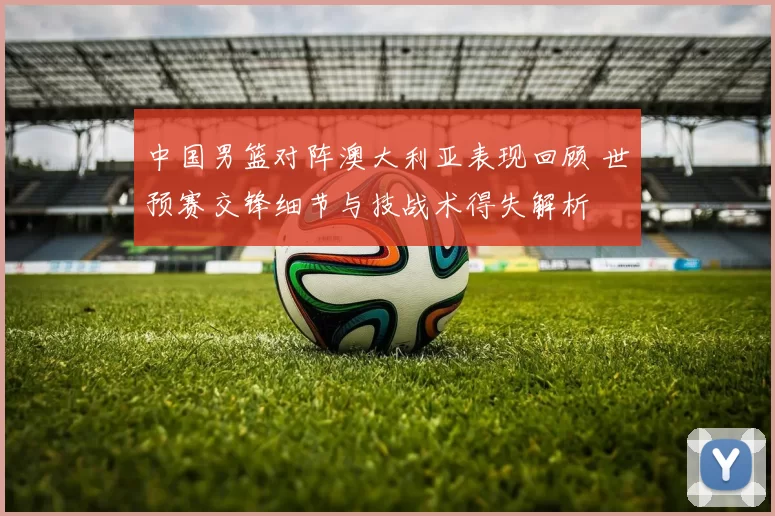 中国男篮对阵澳大利亚表现回顾 世预赛交锋细节与技战术得失解析