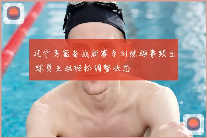 辽宁男篮备战新赛季训练趣事频出 球员互动轻松调整状态