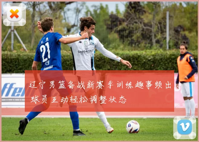 辽宁男篮备战新赛季训练趣事频出 球员互动轻松调整状态