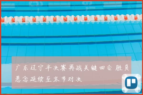 广东辽宁半决赛再战关键回合 胜负悬念延续至末节对决