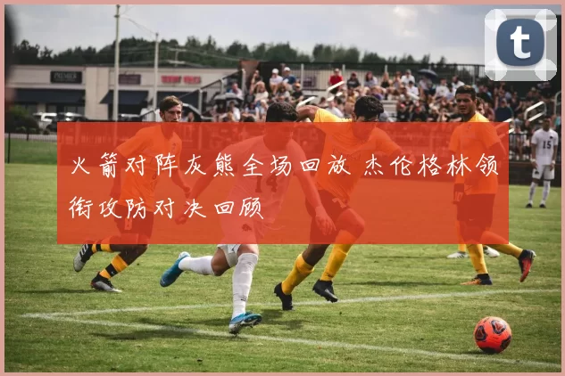 火箭对阵灰熊全场回放 杰伦格林领衔攻防对决回顾