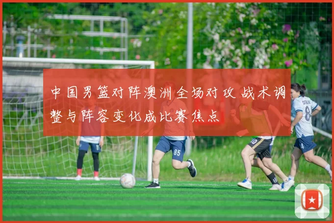 中国男篮对阵澳洲全场对攻 战术调整与阵容变化成比赛焦点