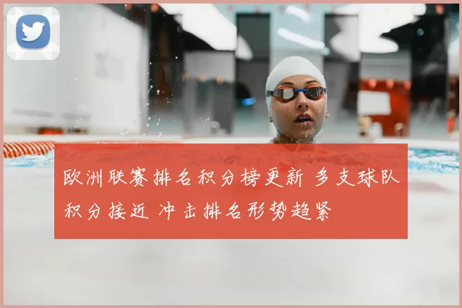 欧洲联赛排名积分榜更新 多支球队积分接近 冲击排名形势趋紧