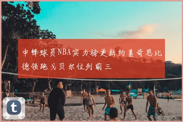 中锋球员NBA实力榜更新约基奇恩比德领跑戈贝尔位列前三