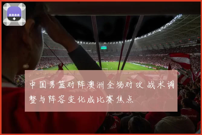 中国男篮对阵澳洲全场对攻 战术调整与阵容变化成比赛焦点