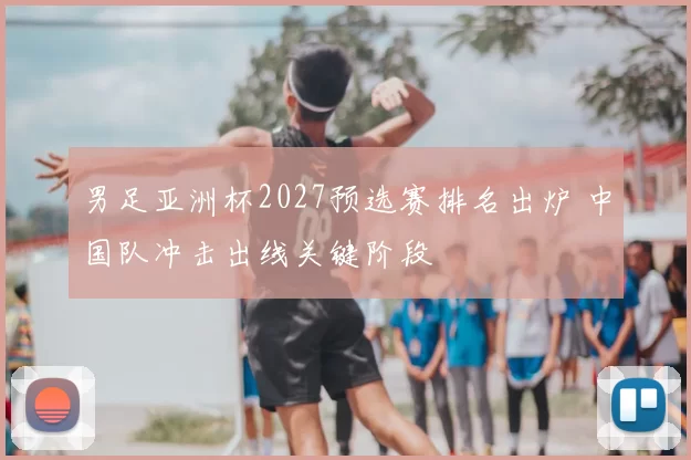 男足亚洲杯2027预选赛排名出炉 中国队冲击出线关键阶段