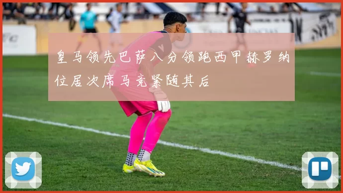 皇马领先巴萨八分领跑西甲赫罗纳位居次席马竞紧随其后