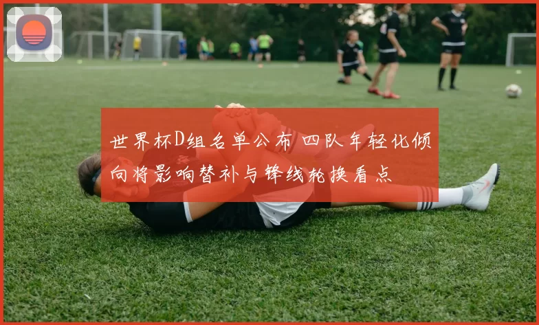 世界杯D组名单公布 四队年轻化倾向将影响替补与锋线轮换看点
