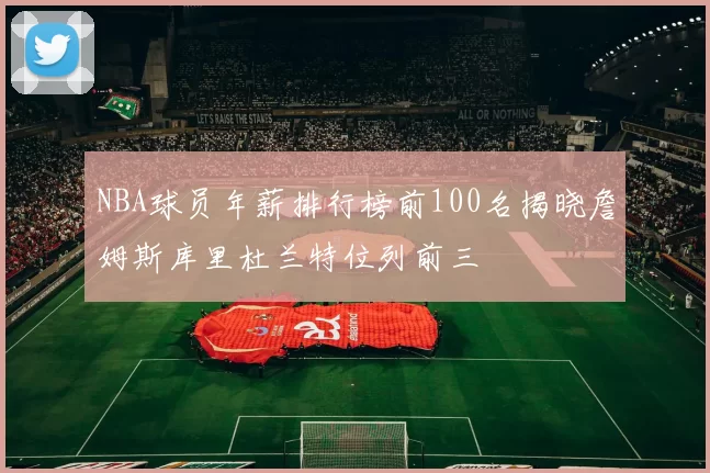 NBA球员年薪排行榜前100名揭晓詹姆斯库里杜兰特位列前三