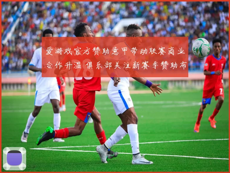 爱游戏官方赞助意甲带动联赛商业合作升温 俱乐部关注新赛季赞助布局