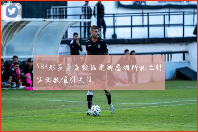 NBA球星身高数据更新詹姆斯杜兰特实测数值引关注