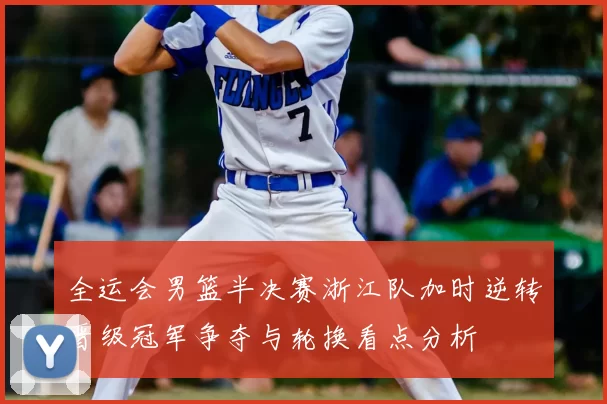 全运会男篮半决赛浙江队加时逆转晋级冠军争夺与轮换看点分析