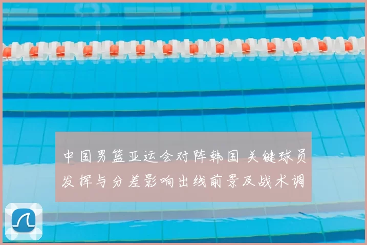 中国男篮亚运会对阵韩国 关键球员发挥与分差影响出线前景及战术调整